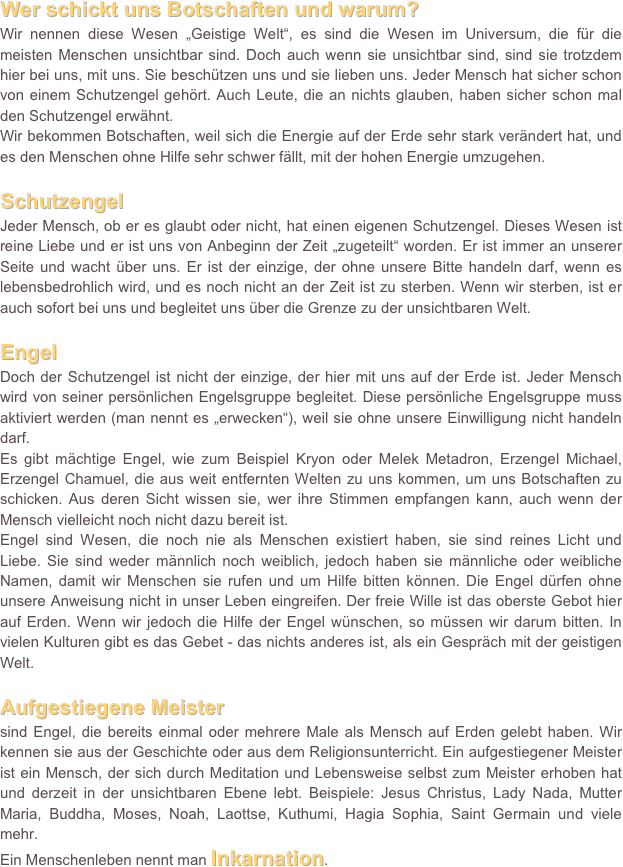 Wer schickt uns Botschaften und warum? 
Wir nennen diese Wesen „Geistige Welt“, es sind die Wesen im Universum, die für die meisten Menschen unsichtbar sind. Doch auch wenn sie unsichtbar sind, sind sie trotzdem hier bei uns, mit uns. Sie beschützen uns und sie lieben uns. Jeder Mensch hat sicher schon von einem Schutzengel gehört. Auch Leute, die an nichts glauben, haben sicher schon mal den Schutzengel erwähnt. 
Wir bekommen Botschaften, weil sich die Energie auf der Erde sehr stark verändert hat, und es den Menschen ohne Hilfe sehr schwer fällt, mit der hohen Energie umzugehen. 

Schutzengel
Jeder Mensch, ob er es glaubt oder nicht, hat einen eigenen Schutzengel. Dieses Wesen ist reine Liebe und er ist uns von Anbeginn der Zeit „zugeteilt“ worden. Er ist immer an unserer Seite und wacht über uns. Er ist der einzige, der ohne unsere Bitte handeln darf, wenn es lebensbedrohlich wird, und es noch nicht an der Zeit ist zu sterben. Wenn wir sterben, ist er auch sofort bei uns und begleitet uns über die Grenze zu der unsichtbaren Welt. 

Engel 
Doch der Schutzengel ist nicht der einzige, der hier mit uns auf der Erde ist. Jeder Mensch wird von seiner persönlichen Engelsgruppe begleitet. Diese persönliche Engelsgruppe muss aktiviert werden (man nennt es „erwecken“), weil sie ohne unsere Einwilligung nicht handeln darf. 
Es gibt mächtige Engel, wie zum Beispiel Kryon oder Melek Metadron, Erzengel Michael, Erzengel Chamuel, die aus weit entfernten Welten zu uns kommen, um uns Botschaften zu schicken. Aus deren Sicht wissen sie, wer ihre Stimmen empfangen kann, auch wenn der Mensch vielleicht noch nicht dazu bereit ist. 
Engel sind Wesen, die noch nie als Menschen existiert haben, sie sind reines Licht und Liebe. Sie sind weder männlich noch weiblich, jedoch haben sie männliche oder weibliche Namen, damit wir Menschen sie rufen und um Hilfe bitten können. Die Engel dürfen ohne unsere Anweisung nicht in unser Leben eingreifen. Der freie Wille ist das oberste Gebot hier auf Erden. Wenn wir jedoch die Hilfe der Engel wünschen, so müssen wir darum bitten. In vielen Kulturen gibt es das Gebet - das nichts anderes ist, als ein Gespräch mit der geistigen Welt. 

Aufgestiegene Meister
sind Engel, die bereits einmal oder mehrere Male als Mensch auf Erden gelebt haben. Wir kennen sie aus der Geschichte oder aus dem Religionsunterricht. Ein aufgestiegener Meister ist ein Mensch, der sich durch Meditation und Lebensweise selbst zum Meister erhoben hat und derzeit in der unsichtbaren Ebene lebt. Beispiele: Jesus Christus, Lady Nada, Mutter Maria, Buddha, Moses, Noah, Laottse, Kuthumi, Hagia Sophia, Saint Germain und viele mehr.
Ein Menschenleben nennt man Inkarnation. 


